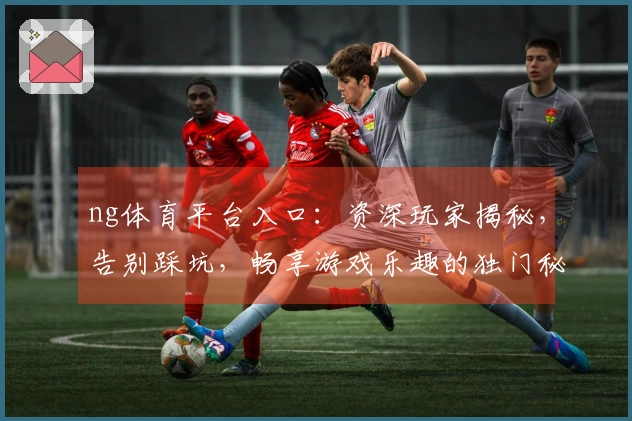 ng体育平台入口：资深玩家揭秘，告别踩坑，畅享游戏乐趣的独门秘籍